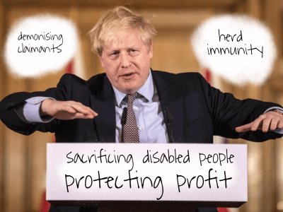 Photo of Boris Johnson at a podium. The words ‘demonising claimants’ are written in a white space over his right shoulder and the words “herd immunity” over his left shoulder. Below him are the words “sacrificing disabled people protecting profit”