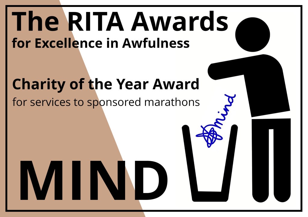 The RITA Awards for Excellence in Awfulness (Brown)
Alt Text description of Award certificate:
A rectangular award notice in white with a bronze brown segment on the left saying the Rita awards and the the name of the winner with a stick figure from the recovery in the bin logo throwing the award in the bin.
Charity of the Year award for services to sponsored marathons: MIND