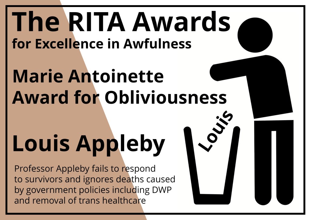 The RITA Awards for Excellence in Awfulness (Brown)
Alt Text description of Award certificate:
A rectangular award notice in white with a bronze brown segment on the left saying the Rita awards and the the name of the winner with a stick figure from the recovery in the bin logo throwing the award in the bin.
Marie Antoinette Award for Obliviousness: Prof Appleby fails to respond to survivors and ignores deaths caused by government policies including DWP and removal of Trans healthcare.