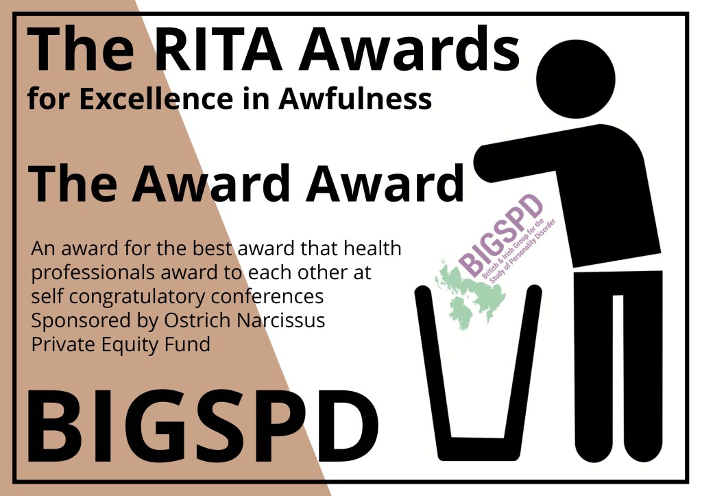 The RITA Awards for Excellence in Awfulness (Brown)
Alt Text description of Award certificate:
A rectangular award notice in white with a bronze brown segment on the left saying the Rita awards and the the name of the winner with a stick figure from the recovery in the bin logo throwing the award in the bin.
The Award Award, an award for the best award that health professionals award to each other at self congratulatory conferences. Sponsored by Ostrich Narcissus Private Equity Fund: BIGSPD - the annual party for personality disorder professionals to congratulate themselves.