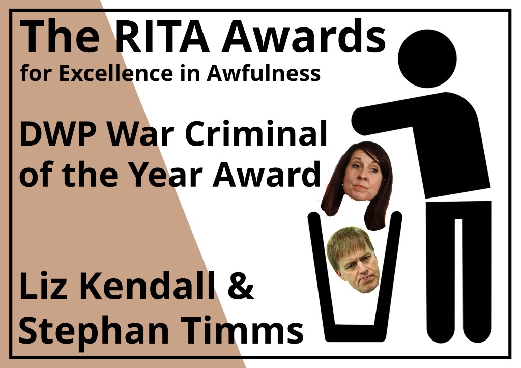 The RITA Awards for Excellence in Awfulness (Brown)
Alt Text description of Award certificate:
A rectangular award notice in white with a bronze brown segment on the left saying the Rita awards and the the name of the winner with a stick figure from the recovery in the bin logo throwing the award in the bin.
DWP War Criminal of the Year: Joint award to Liz Kendall and Stephen Timms.