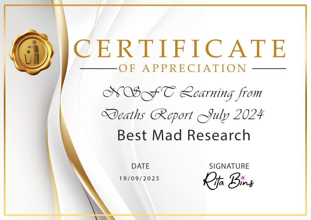 Alt Text description of Honour certificates:
A rectangular Honour Certificate of Appreciation in luxurious cream and gold with a gold seal on the top left with the Recovery in the Bin logo of stick figure, star, and bin. Honouring the winner with the date and signed Rita Bins. 
Best mad research Honour:

NSTF Crisis Learning From Deaths report July 2024

Mental health campaigners held Norfolk and Suffolk NHS Foundation Trust to account for thousands of patient deaths.

Runners up Menstrual health in psychiatric inpatient settings - Hat Porter et al

Wren Aves - self-harm research, Escaping iatrogenic harm: A journey into mental health service avoidance